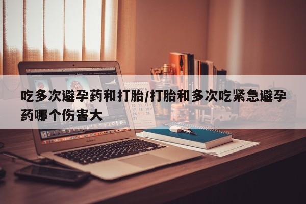 卖打胎药的联系方式或微信吃多次避孕药和打胎/打胎和多次吃紧急避孕药哪个伤害大