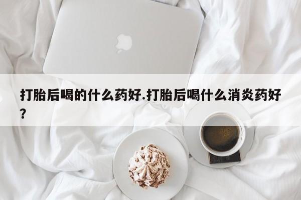 卖打胎药的联系方式或微信打胎后喝的什么药好.打胎后喝什么消炎药好？