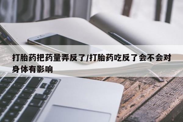 卖打胎药的联系方式或微信打胎药把药量弄反了/打胎药吃反了会不会对身体有影响