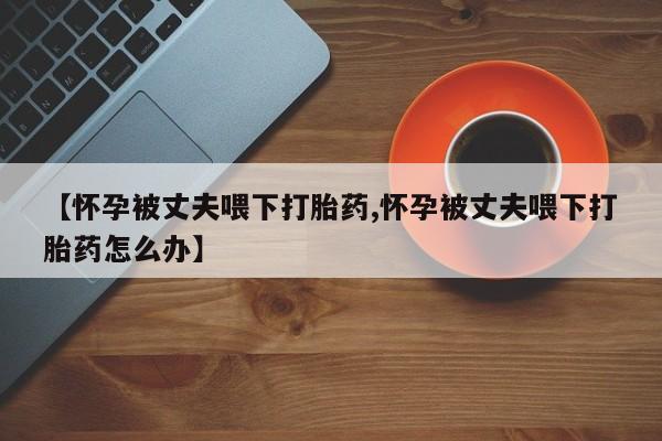 卖打胎药的联系方式或微信【怀孕被丈夫喂下打胎药,怀孕被丈夫喂下打胎药怎么办】