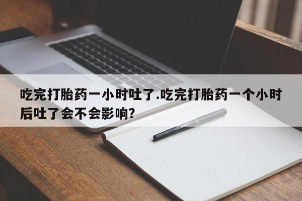 卖打胎药的联系方式或微信吃完打胎药一小时吐了.吃完打胎药一个小时后吐了会不会影响？
