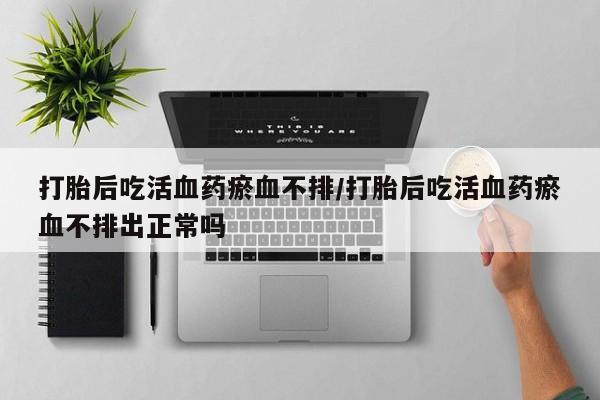 卖打胎药的联系方式或微信打胎后吃活血药瘀血不排/打胎后吃活血药瘀血不排出正常吗