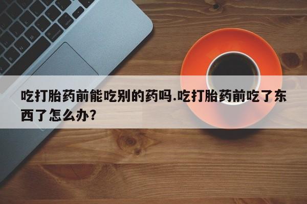 卖打胎药的联系方式或微信吃打胎药前能吃别的药吗.吃打胎药前吃了东西了怎么办？