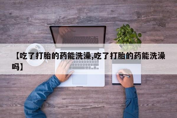 卖打胎药的联系方式或微信【吃了打胎的药能洗澡,吃了打胎的药能洗澡吗】
