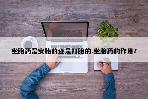 卖打胎药的联系方式或微信坐胎药是安胎的还是打胎的.坐胎药的作用？