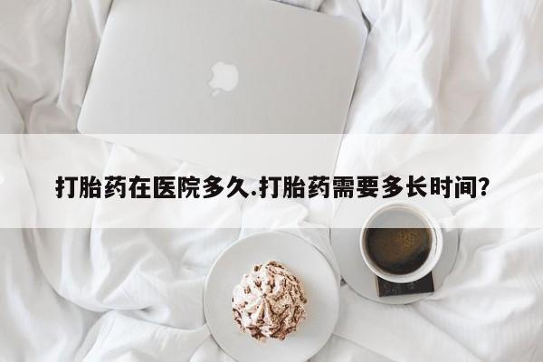 卖打胎药的联系方式或微信打胎药在医院多久.打胎药需要多长时间？