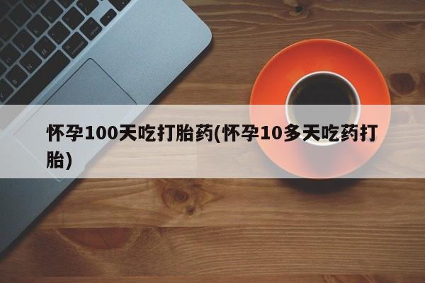卖打胎药的联系方式或微信怀孕100天吃打胎药(怀孕10多天吃药打胎)