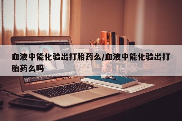 卖打胎药的联系方式或微信血液中能化验出打胎药么/血液中能化验出打胎药么吗