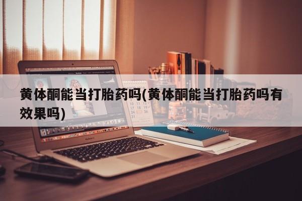 卖打胎药的联系方式或微信黄体酮能当打胎药吗(黄体酮能当打胎药吗有效果吗)