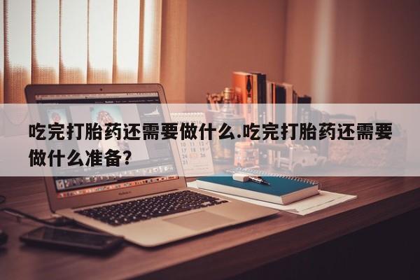 卖打胎药的联系方式或微信吃完打胎药还需要做什么.吃完打胎药还需要做什么准备？