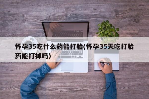卖打胎药的联系方式或微信怀孕35吃什么药能打胎(怀孕35天吃打胎药能打掉吗)