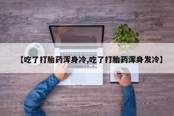 卖打胎药的联系方式或微信【吃了打胎药浑身冷,吃了打胎药浑身发冷】