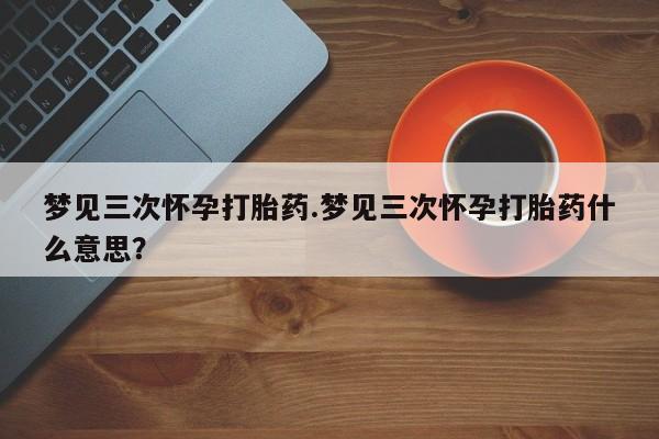 卖打胎药的联系方式或微信梦见三次怀孕打胎药.梦见三次怀孕打胎药什么意思？