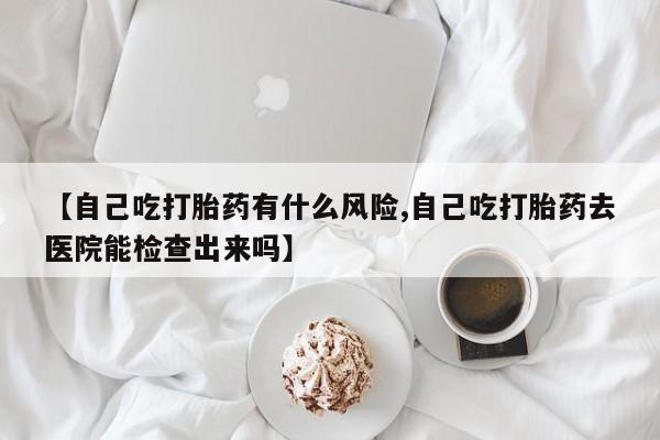 卖打胎药的联系方式或微信【自己吃打胎药有什么风险,自己吃打胎药去医院能检查出来吗】