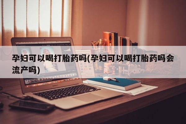 卖打胎药的联系方式或微信孕妇可以喝打胎药吗(孕妇可以喝打胎药吗会流产吗)