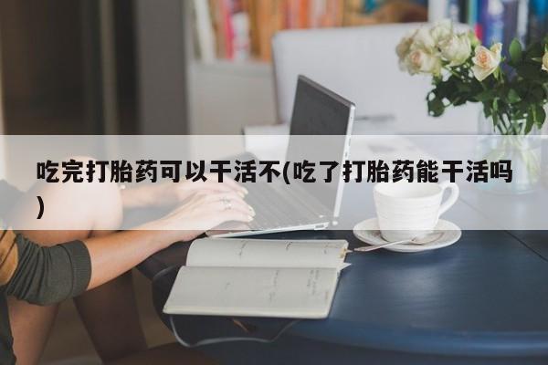 卖打胎药的联系方式或微信吃完打胎药可以干活不(吃了打胎药能干活吗)