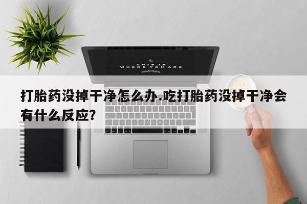 卖打胎药的联系方式或微信打胎药没掉干净怎么办.吃打胎药没掉干净会有什么反应？