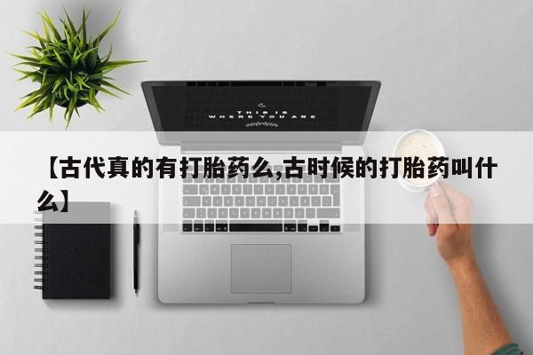 卖打胎药的联系方式或微信【古代真的有打胎药么,古时候的打胎药叫什么】