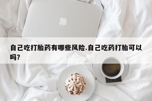 卖打胎药的联系方式或微信自己吃打胎药有哪些风险.自己吃药打胎可以吗？
