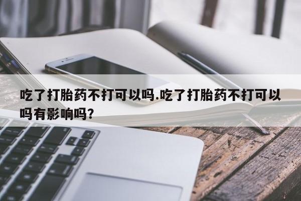 卖打胎药的联系方式或微信吃了打胎药不打可以吗.吃了打胎药不打可以吗有影响吗？