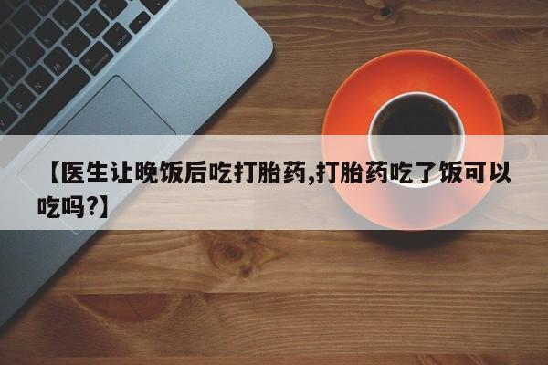 卖打胎药的联系方式或微信【医生让晚饭后吃打胎药,打胎药吃了饭可以吃吗?】