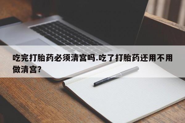 卖打胎药的联系方式或微信吃完打胎药必须清宫吗.吃了打胎药还用不用做清宫？