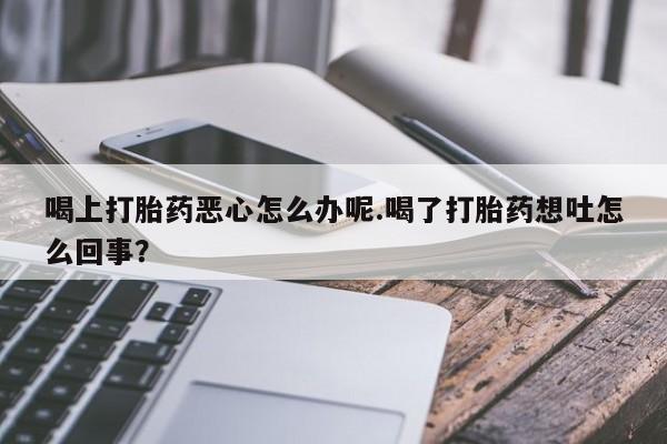 卖打胎药的联系方式或微信喝上打胎药恶心怎么办呢.喝了打胎药想吐怎么回事？