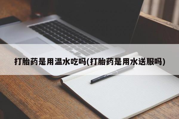 卖打胎药的联系方式或微信打胎药是用温水吃吗(打胎药是用水送服吗)