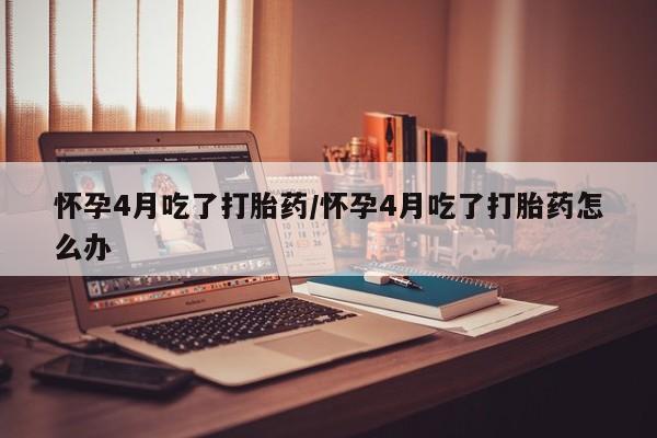 卖打胎药的联系方式或微信怀孕4月吃了打胎药/怀孕4月吃了打胎药怎么办