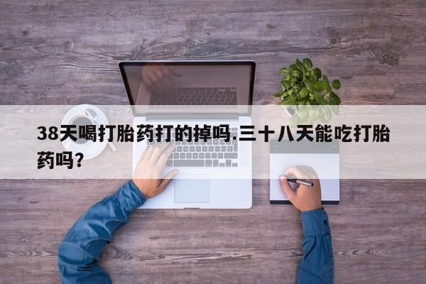 卖打胎药的联系方式或微信38天喝打胎药打的掉吗.三十八天能吃打胎药吗？