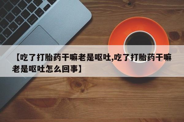 卖打胎药的联系方式或微信【吃了打胎药干嘛老是呕吐,吃了打胎药干嘛老是呕吐怎么回事】