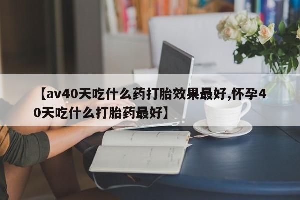 卖打胎药的联系方式或微信【av40天吃什么药打胎效果最好,怀孕40天吃什么打胎药最好】