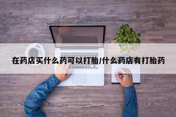 卖打胎药的联系方式或微信在药店买什么药可以打胎/什么药店有打胎药