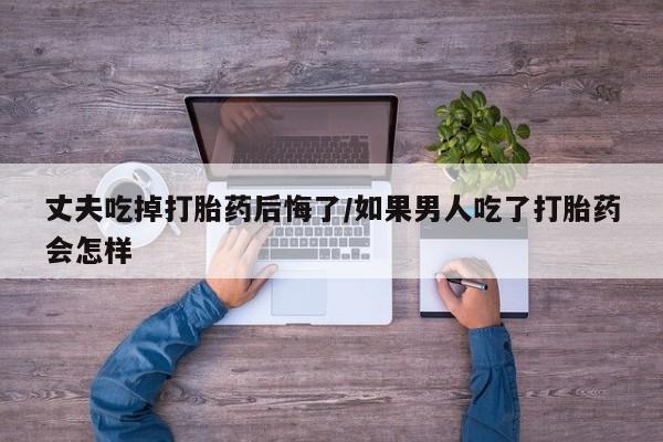 卖打胎药的联系方式或微信丈夫吃掉打胎药后悔了/如果男人吃了打胎药会怎样