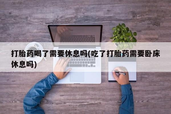 卖打胎药的联系方式或微信打胎药喝了需要休息吗(吃了打胎药需要卧床休息吗)