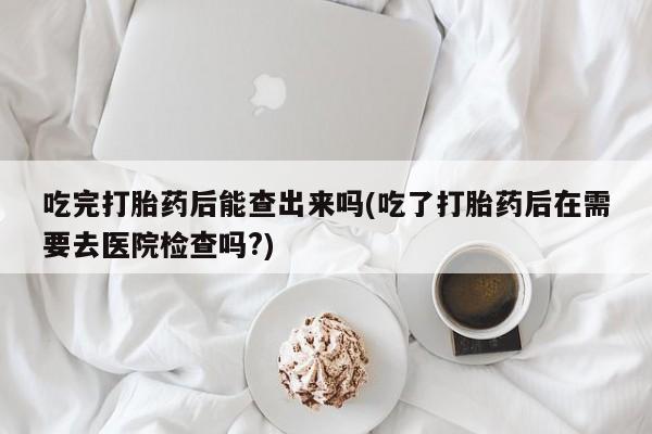 卖打胎药的联系方式或微信吃完打胎药后能查出来吗(吃了打胎药后在需要去医院检查吗?)