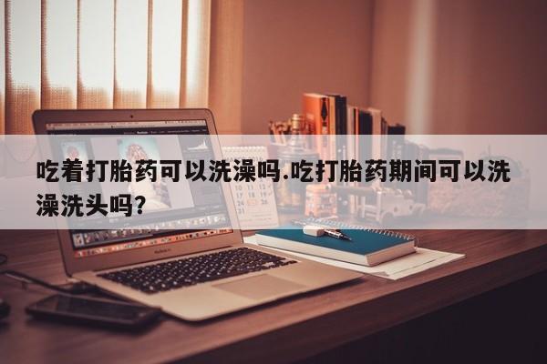 卖打胎药的联系方式或微信吃着打胎药可以洗澡吗.吃打胎药期间可以洗澡洗头吗？