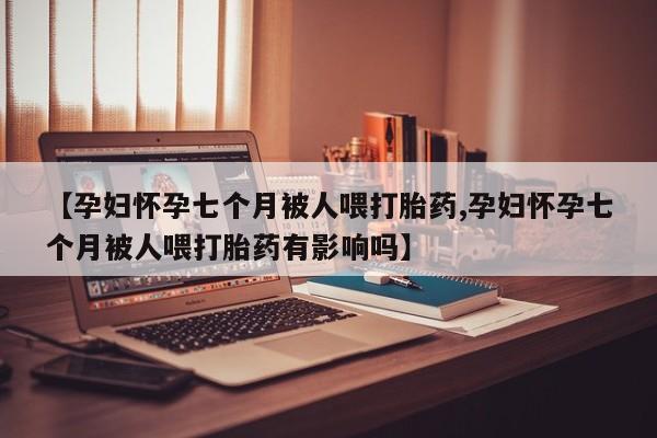 卖打胎药的联系方式或微信【孕妇怀孕七个月被人喂打胎药,孕妇怀孕七个月被人喂打胎药有影响吗】