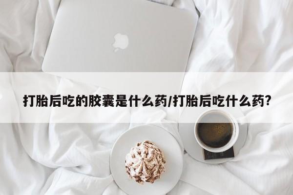 卖打胎药的联系方式或微信打胎后吃的胶囊是什么药/打胎后吃什么药?