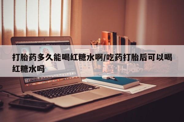 卖打胎药的联系方式或微信打胎药多久能喝红糖水啊/吃药打胎后可以喝红糖水吗