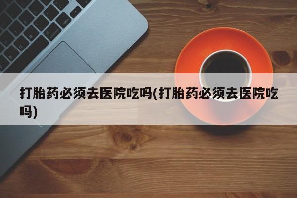 卖打胎药的联系方式或微信打胎药必须去医院吃吗(打胎药必须去医院吃吗)