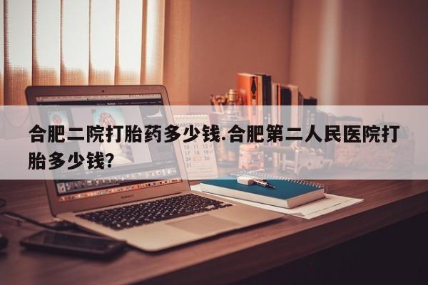卖打胎药的联系方式或微信合肥二院打胎药多少钱.合肥第二人民医院打胎多少钱？
