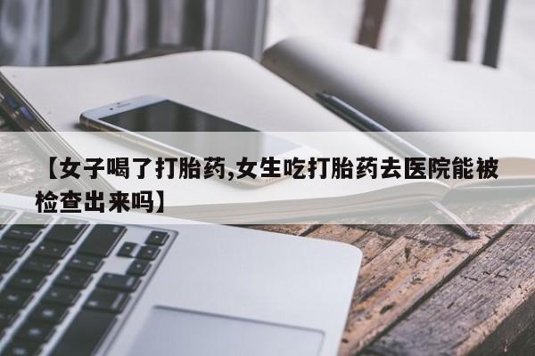 卖打胎药的联系方式或微信【女子喝了打胎药,女生吃打胎药去医院能被检查出来吗】