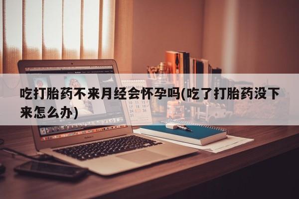 卖打胎药的联系方式或微信吃打胎药不来月经会怀孕吗(吃了打胎药没下来怎么办)