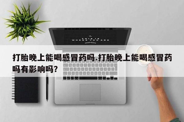 卖打胎药的联系方式或微信打胎晚上能喝感冒药吗.打胎晚上能喝感冒药吗有影响吗？