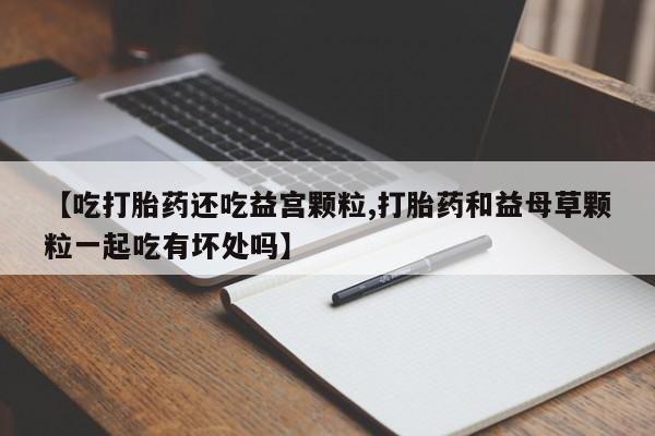 卖打胎药的联系方式或微信【吃打胎药还吃益宫颗粒,打胎药和益母草颗粒一起吃有坏处吗】