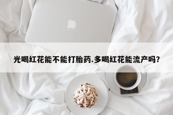 卖打胎药的联系方式或微信光喝红花能不能打胎药.多喝红花能流产吗？
