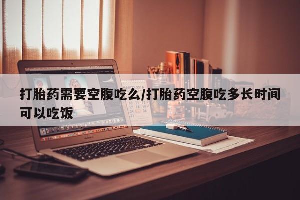 卖打胎药的联系方式或微信打胎药需要空腹吃么/打胎药空腹吃多长时间可以吃饭