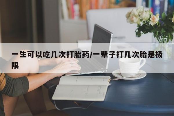 卖打胎药的联系方式或微信一生可以吃几次打胎药/一辈子打几次胎是极限