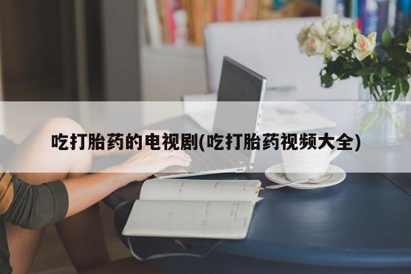 卖打胎药的联系方式或微信吃打胎药的电视剧(吃打胎药视频大全)